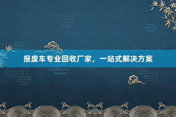 报废车专业回收厂家，一站式解决方案